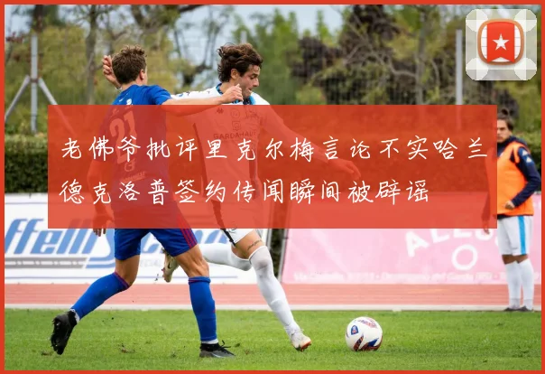 老佛爷批评里克尔梅言论不实哈兰德克洛普签约传闻瞬间被辟谣