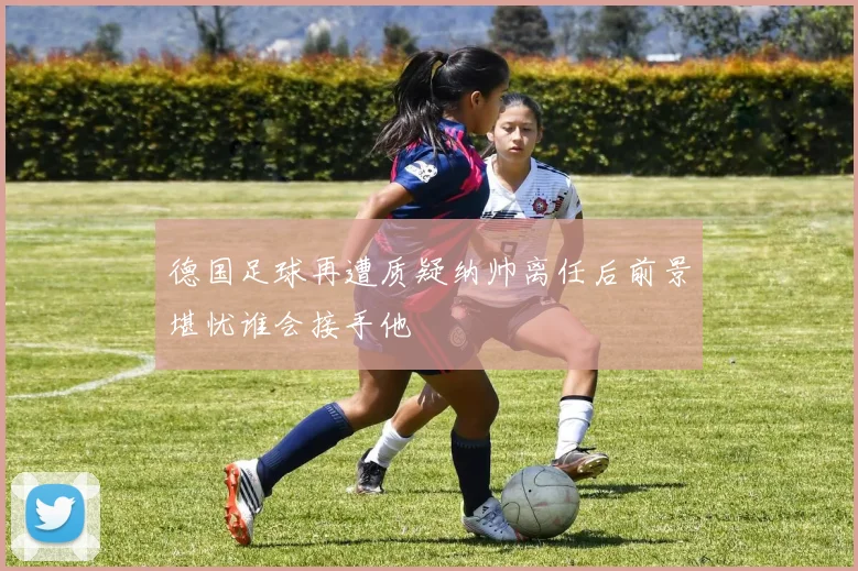 德国足球再遭质疑纳帅离任后前景堪忧谁会接手他