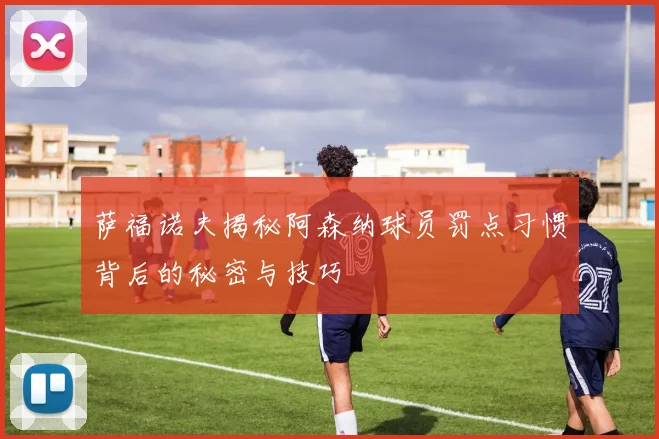 萨福诺夫揭秘阿森纳球员罚点习惯背后的秘密与技巧