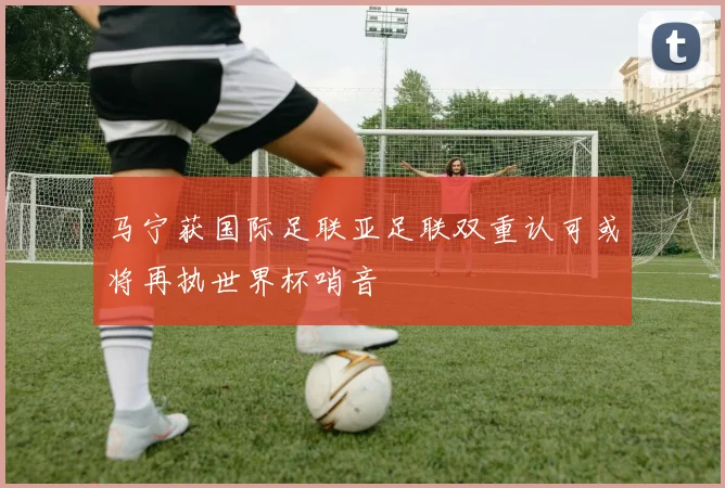 马宁获国际足联亚足联双重认可或将再执世界杯哨音