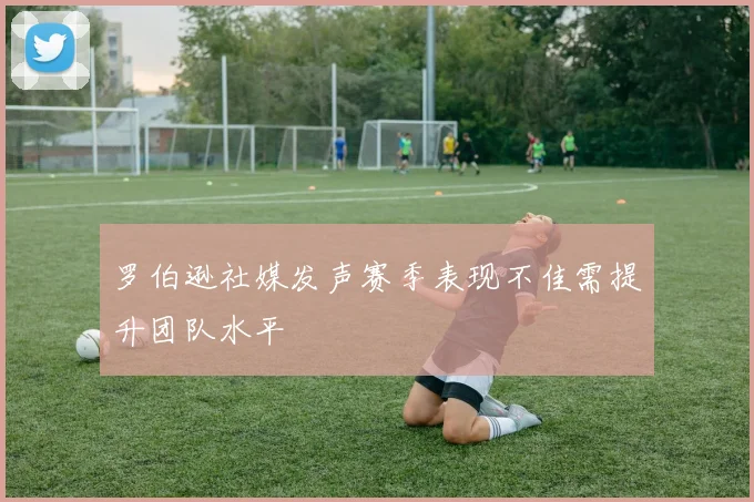 罗伯逊社媒发声赛季表现不佳需提升团队水平