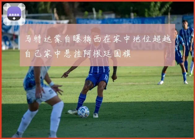 马特达蒙自曝梅西在家中地位超越自己家中悬挂阿根廷国旗
