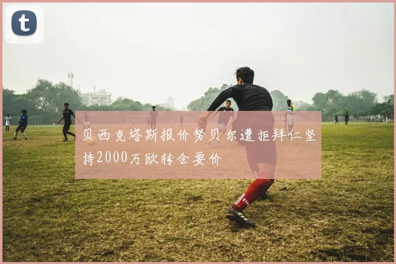 贝西克塔斯报价努贝尔遭拒拜仁坚持2000万欧转会要价