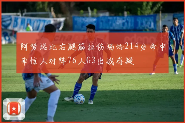 阿努诺比右腿筋拉伤场均214分命中率惊人对阵76人G3出战存疑