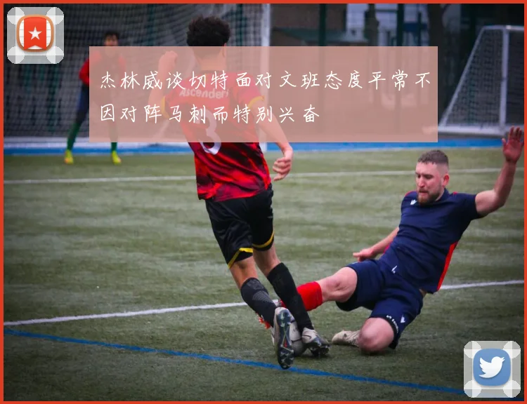 杰林威谈切特面对文班态度平常不因对阵马刺而特别兴奋