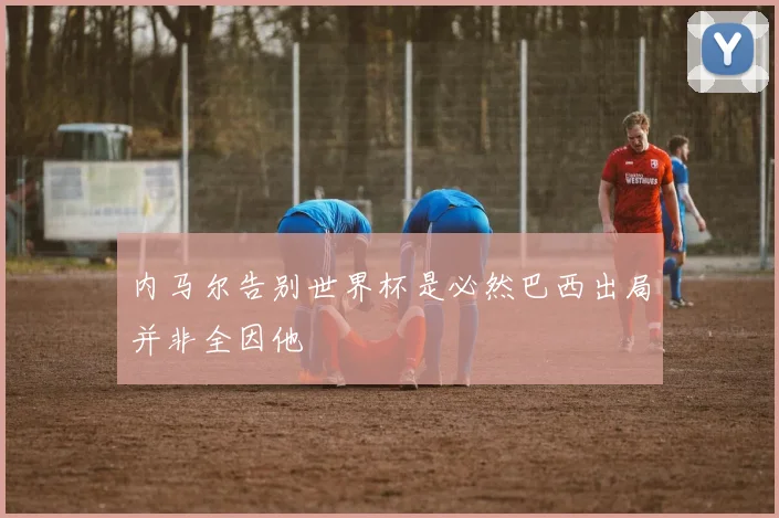 内马尔告别世界杯是必然巴西出局并非全因他
