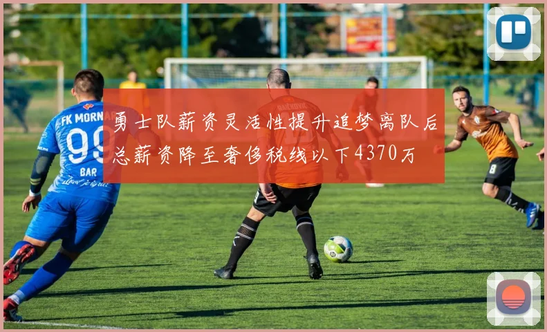 勇士队薪资灵活性提升追梦离队后总薪资降至奢侈税线以下4370万