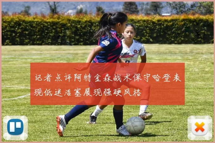 记者点评阿特金森战术保守哈登表现低迷活塞展现强硬风格