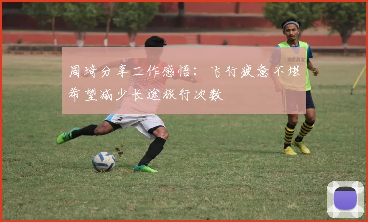 周琦分享工作感悟：飞行疲惫不堪希望减少长途旅行次数