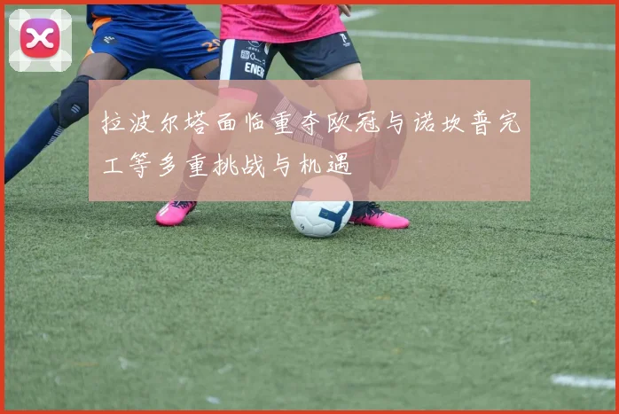 拉波尔塔面临重夺欧冠与诺坎普完工等多重挑战与机遇