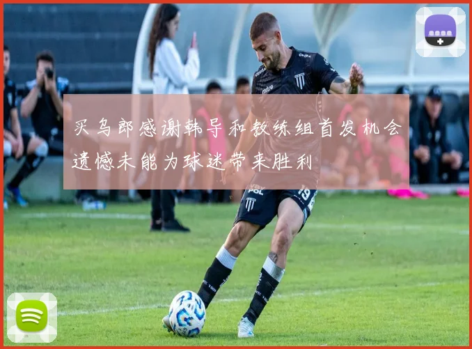 买乌郎感谢韩导和教练组首发机会遗憾未能为球迷带来胜利
