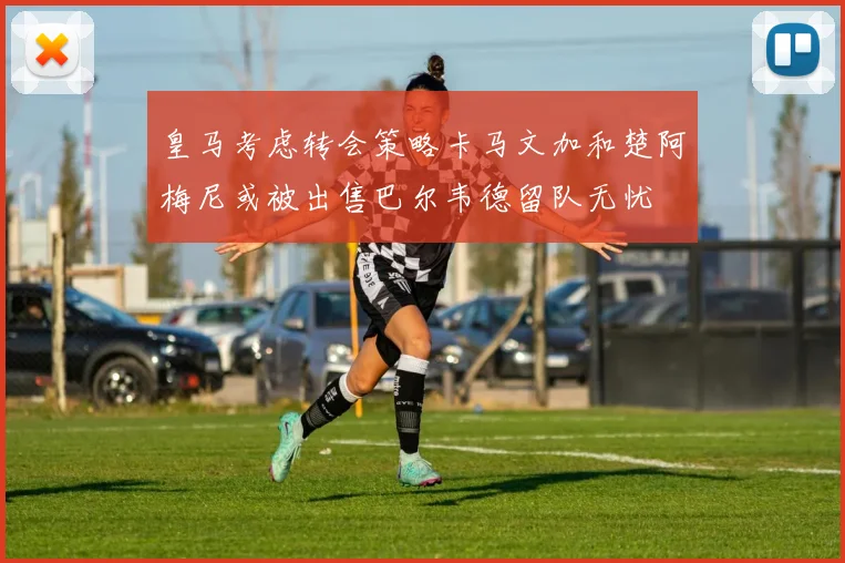 皇马考虑转会策略卡马文加和楚阿梅尼或被出售巴尔韦德留队无忧