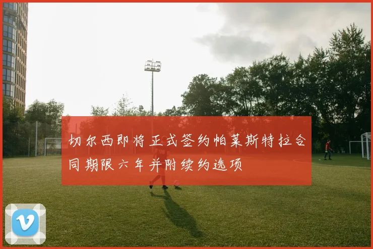 切尔西即将正式签约帕莱斯特拉合同期限六年并附续约选项
