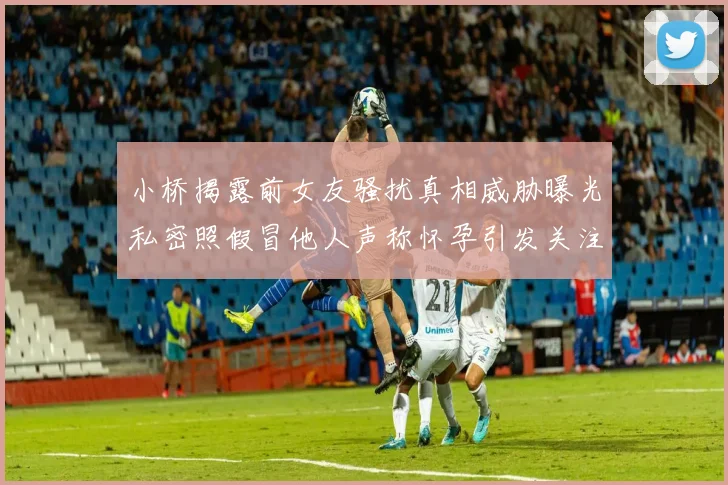 小桥揭露前女友骚扰真相威胁曝光私密照假冒他人声称怀孕引发关注