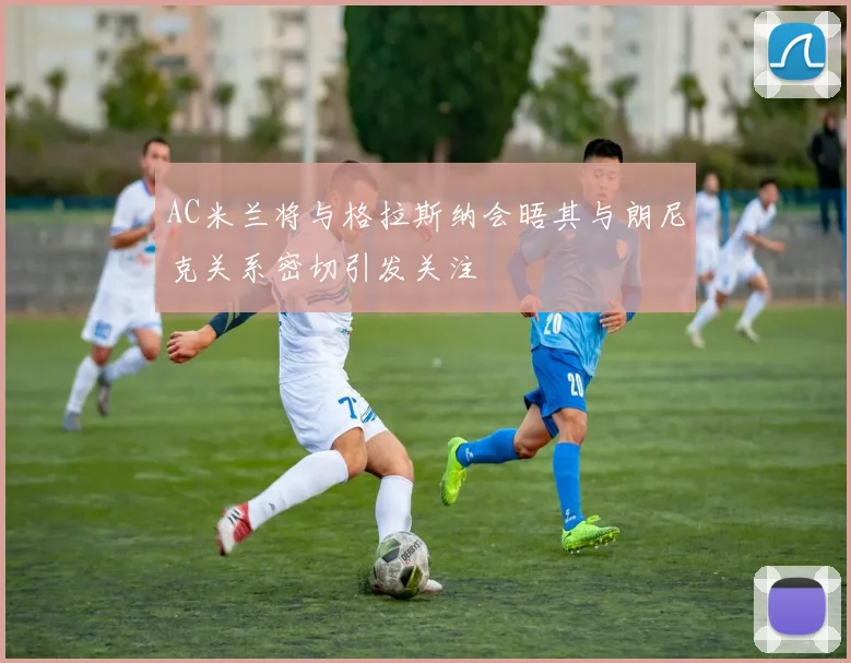 AC米兰将与格拉斯纳会晤其与朗尼克关系密切引发关注